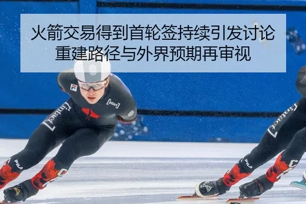 火箭交易得到首轮签持续引发讨论 重建路径与外界预期再审视
